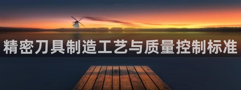 彩神ix官网是哪个公司的：精密刀具制造工艺与质量控制标准