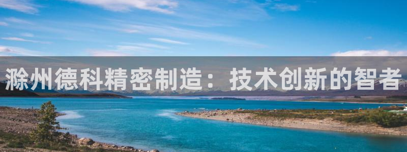 彩神v8是真的挣钱吗安全吗：滁州德科精密制造：技术创新的智者