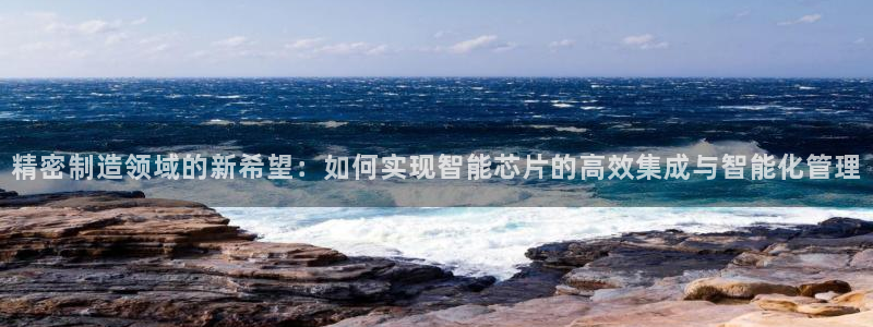 彩神 好 平台：精密制造领域的新希望：如何实现智能芯片的高效集成与智能化管理