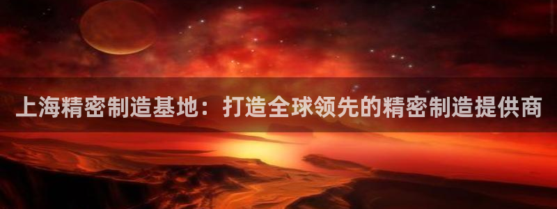 彩神v8手机客户端在哪：上海精密制造基地：打造全球领先的精密制造提供商