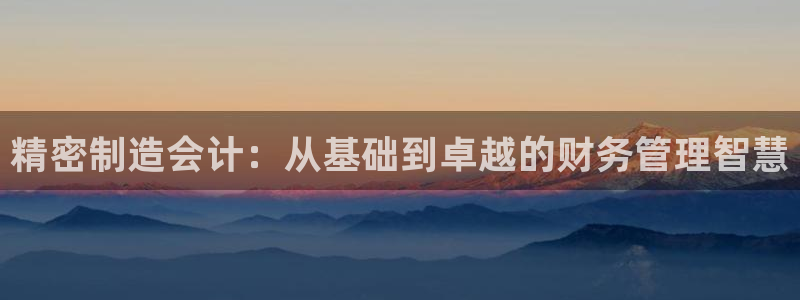 彩神天下专家专栏：精密制造会计：从基础到卓越的财务管理智慧