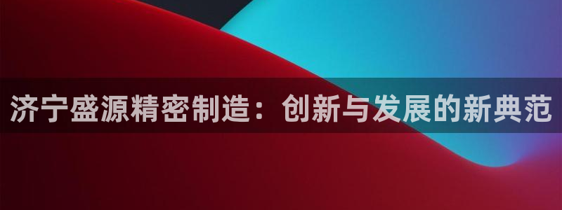 彩神8是正规平台吗是正品吗：济宁盛源精密制造：创新与发展的新典范