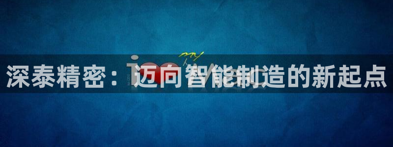 大发彩神最高邀请码：深泰精密：迈向智能制造的新起点