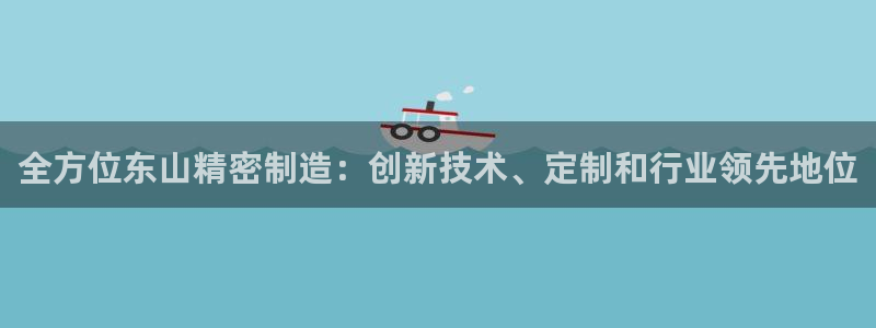 彩神是正规平台吗知乎：全方位东山精密制造：创新技术、定制和行业领先地位