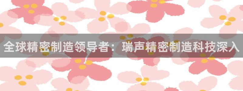 彩神8官网下：全球精密制造领导者：瑞声精密制造科技深入