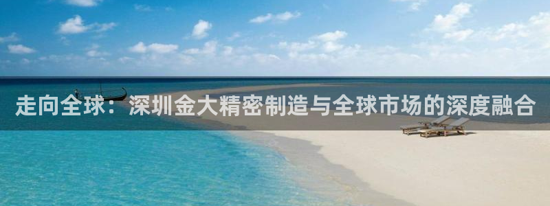 彩神v8下载网址：走向全球：深圳金大精密制造与全球市场的深度融合