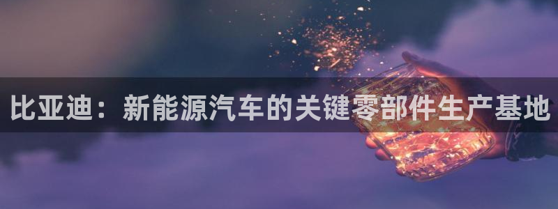 彩神v8下载网址：比亚迪：新能源汽车的关键零部件生产基地